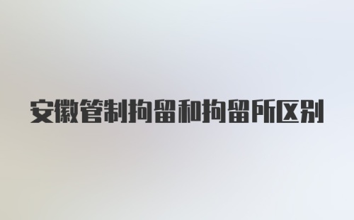 安徽管制拘留和拘留所区别