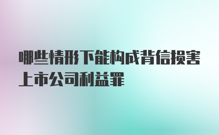 哪些情形下能构成背信损害上市公司利益罪