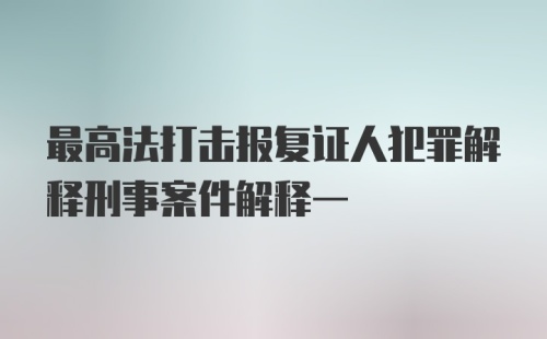 最高法打击报复证人犯罪解释刑事案件解释一