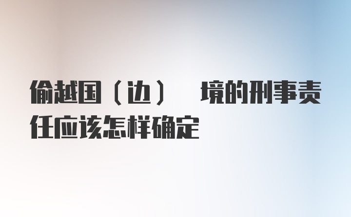 偷越国(边) 境的刑事责任应该怎样确定