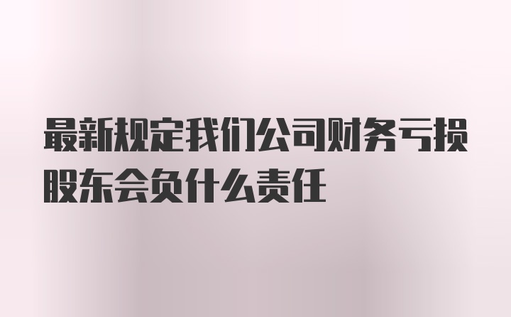 最新规定我们公司财务亏损股东会负什么责任