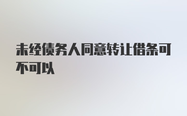 未经债务人同意转让借条可不可以