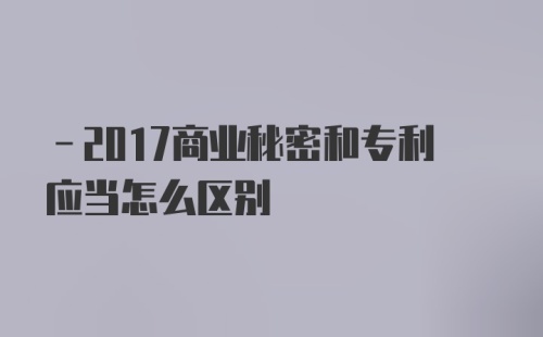 -2017商业秘密和专利应当怎么区别