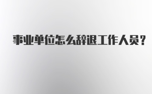 事业单位怎么辞退工作人员？