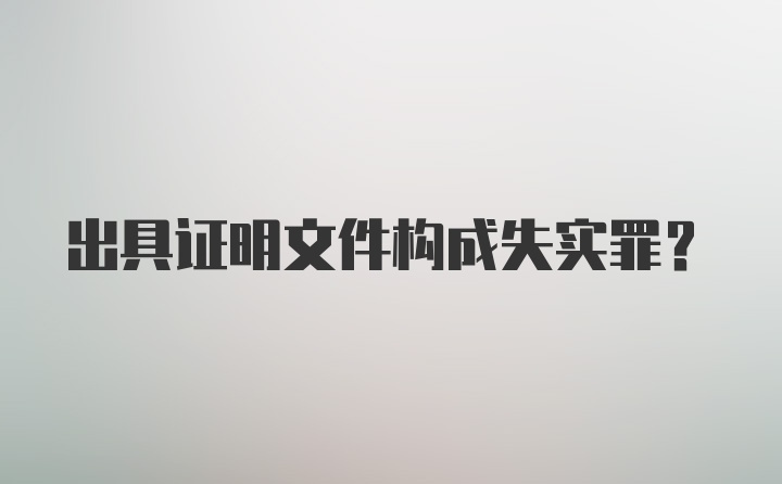 出具证明文件构成失实罪?