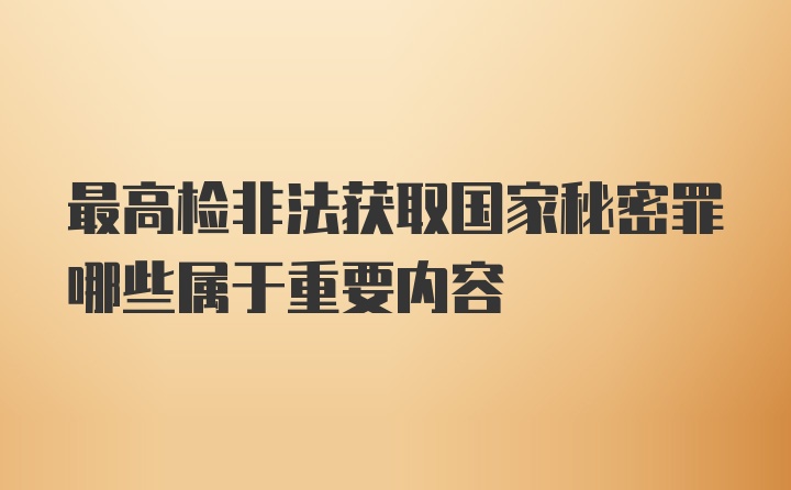 最高检非法获取国家秘密罪哪些属于重要内容