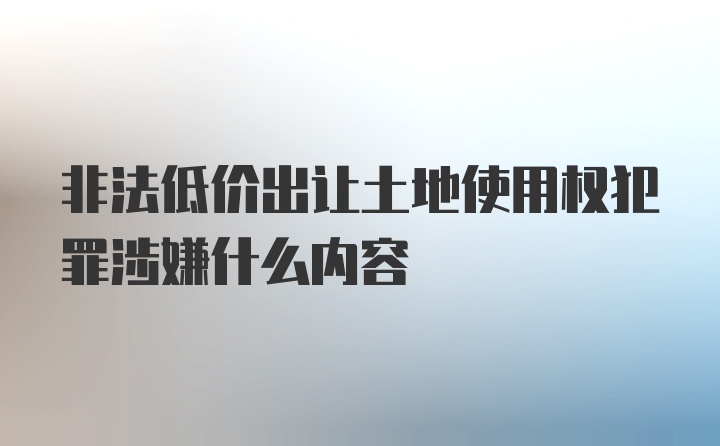 非法低价出让土地使用权犯罪涉嫌什么内容