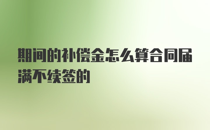 期间的补偿金怎么算合同届满不续签的