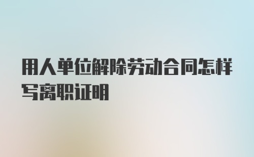 用人单位解除劳动合同怎样写离职证明