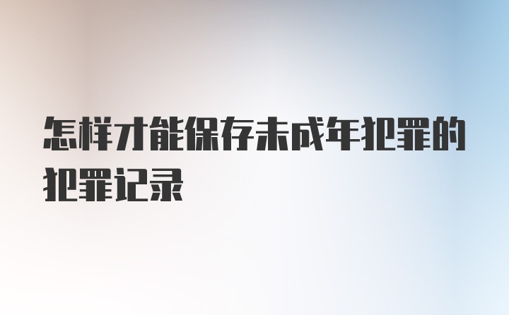 怎样才能保存未成年犯罪的犯罪记录