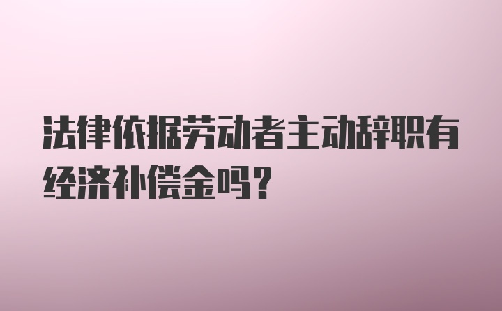 法律依据劳动者主动辞职有经济补偿金吗？