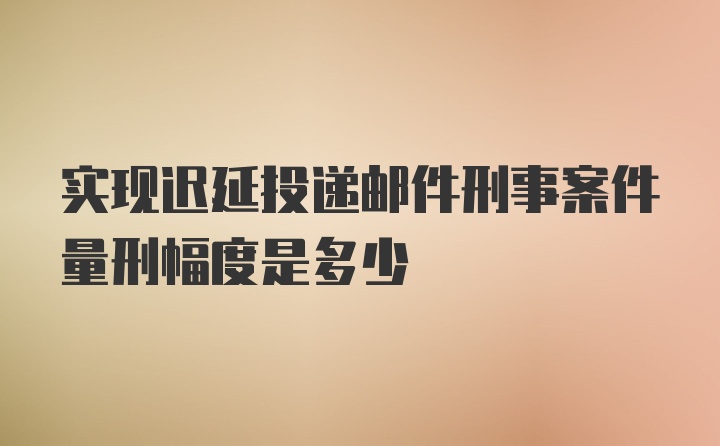 实现迟延投递邮件刑事案件量刑幅度是多少