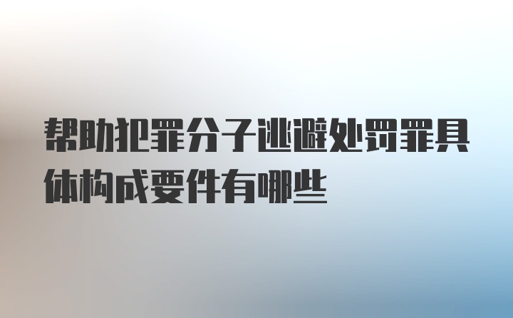 帮助犯罪分子逃避处罚罪具体构成要件有哪些