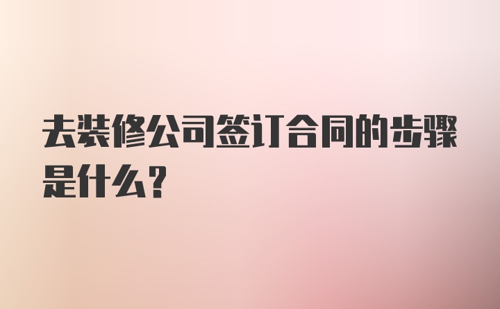 去装修公司签订合同的步骤是什么？