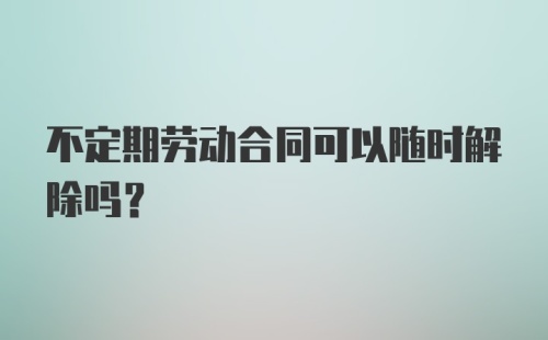 不定期劳动合同可以随时解除吗？