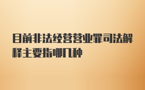 目前非法经营营业罪司法解释主要指哪几种