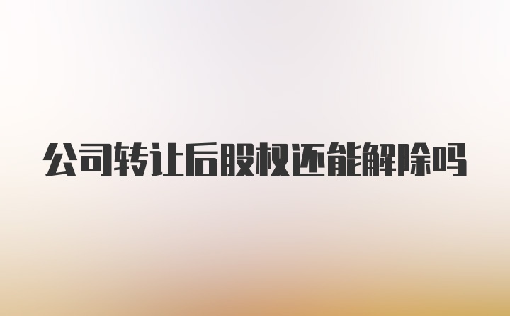 公司转让后股权还能解除吗