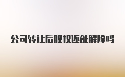 公司转让后股权还能解除吗