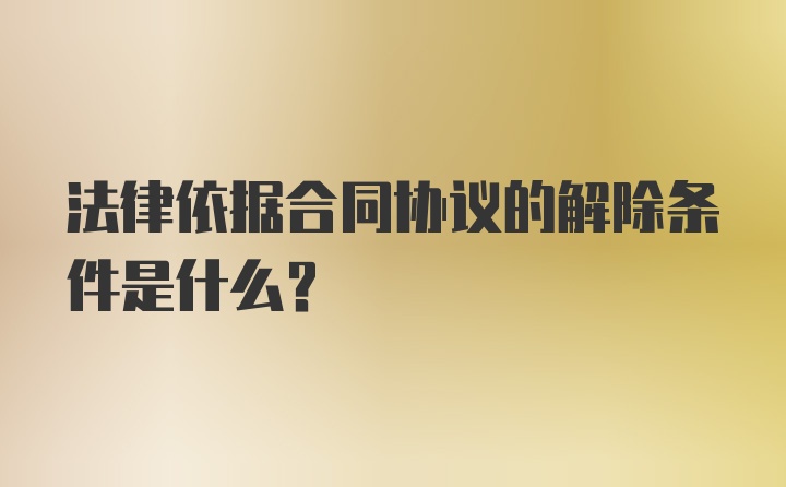 法律依据合同协议的解除条件是什么？