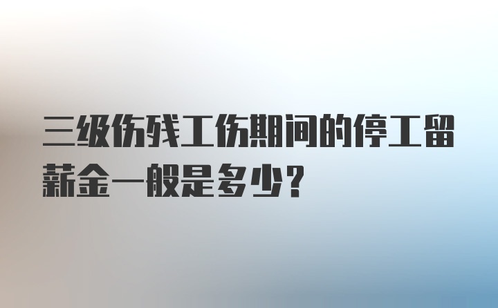 三级伤残工伤期间的停工留薪金一般是多少？