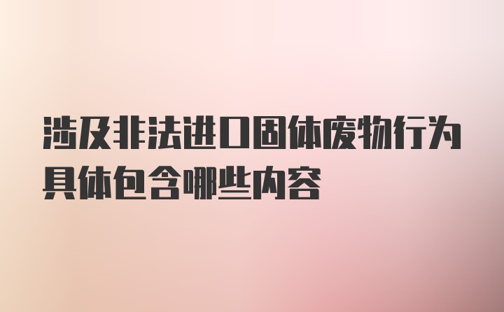 涉及非法进口固体废物行为具体包含哪些内容