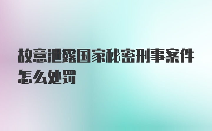 故意泄露国家秘密刑事案件怎么处罚