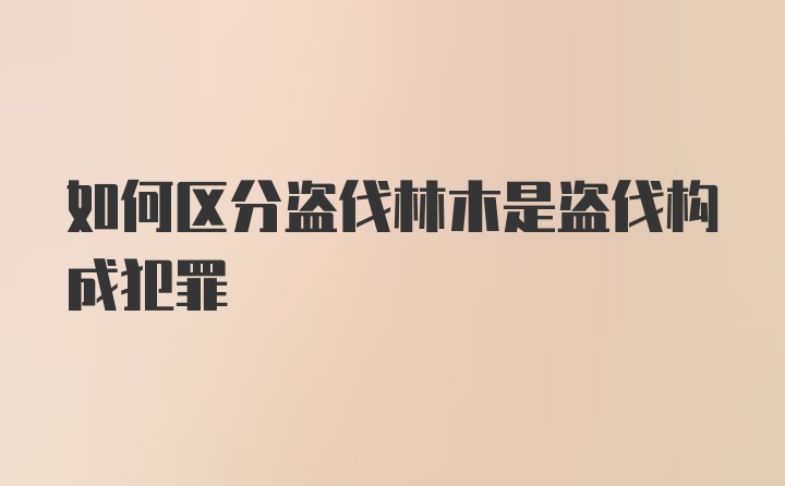 如何区分盗伐林木是盗伐构成犯罪