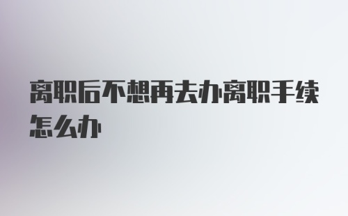 离职后不想再去办离职手续怎么办