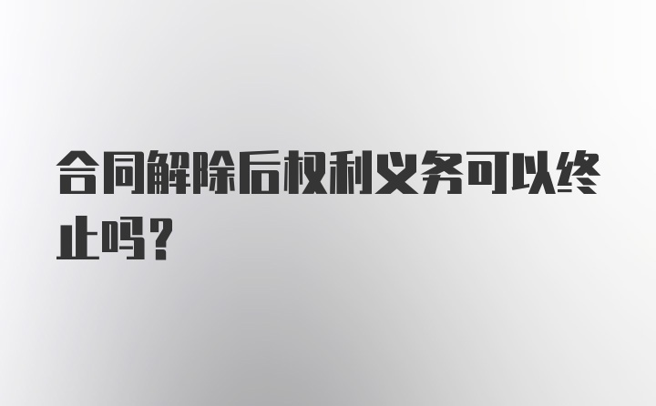 合同解除后权利义务可以终止吗?