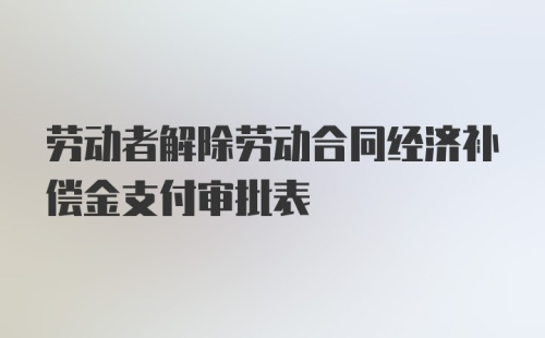 劳动者解除劳动合同经济补偿金支付审批表