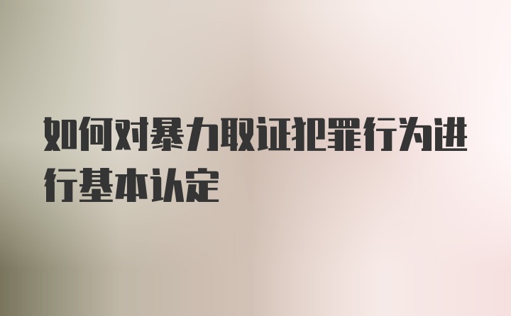 如何对暴力取证犯罪行为进行基本认定