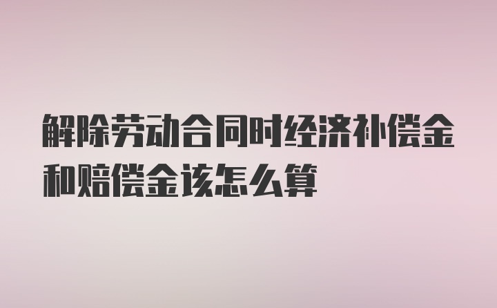 解除劳动合同时经济补偿金和赔偿金该怎么算