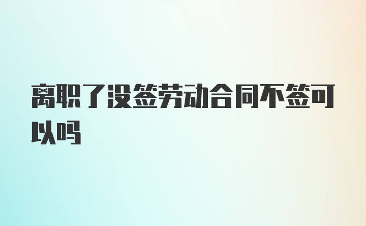 离职了没签劳动合同不签可以吗