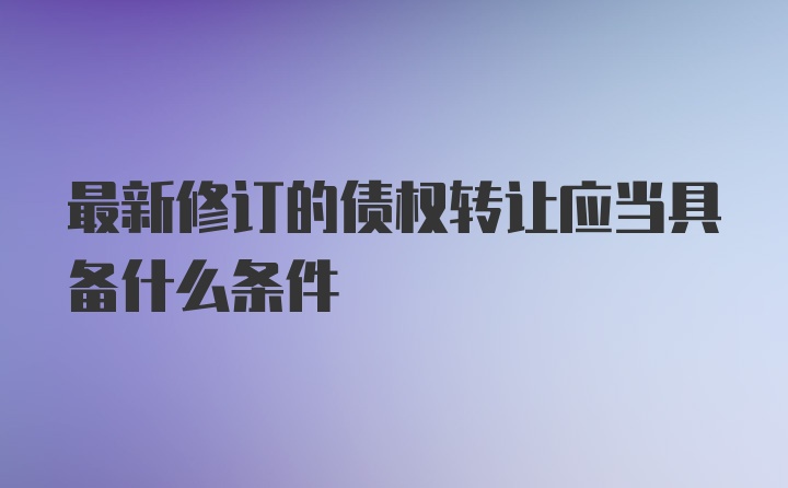 最新修订的债权转让应当具备什么条件