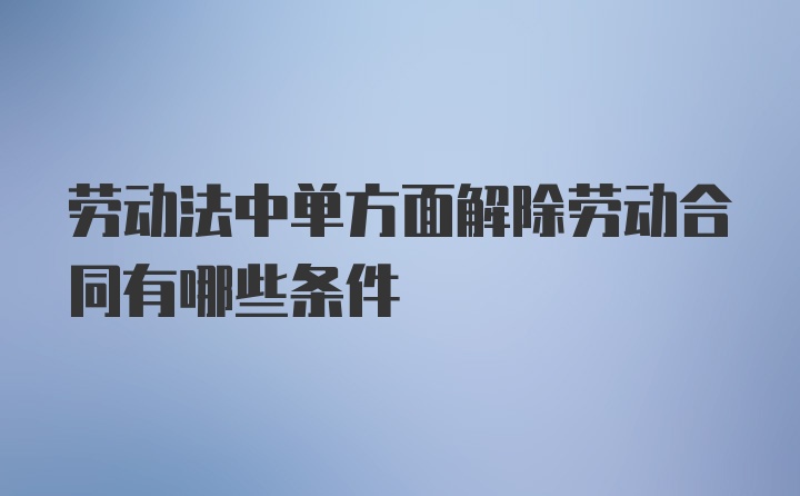 劳动法中单方面解除劳动合同有哪些条件