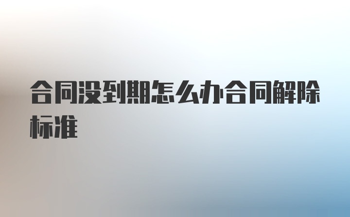 合同没到期怎么办合同解除标准