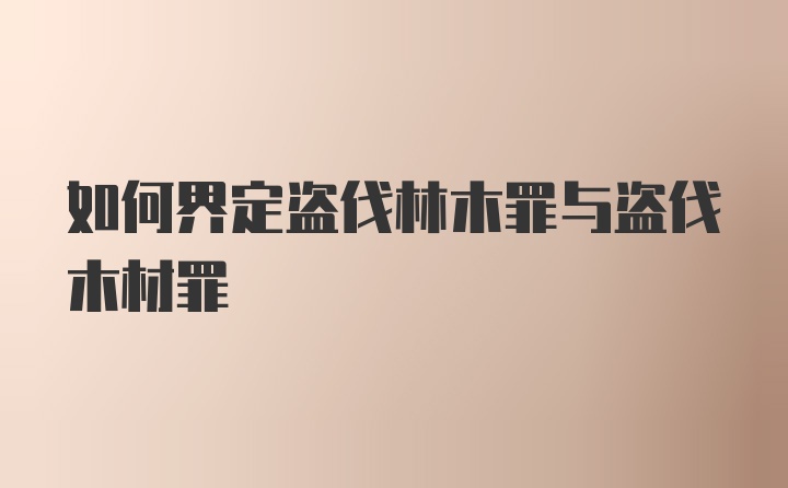 如何界定盗伐林木罪与盗伐木材罪