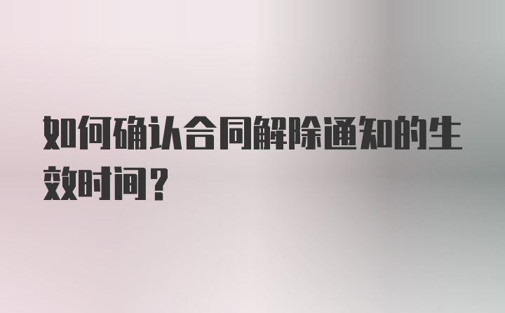 如何确认合同解除通知的生效时间？