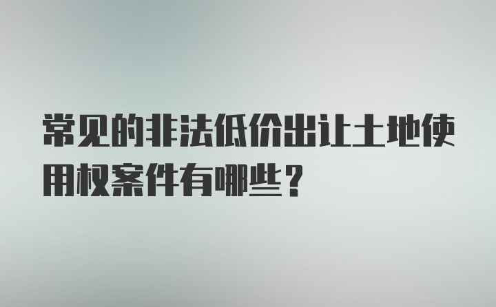 常见的非法低价出让土地使用权案件有哪些？