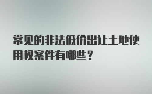 常见的非法低价出让土地使用权案件有哪些？