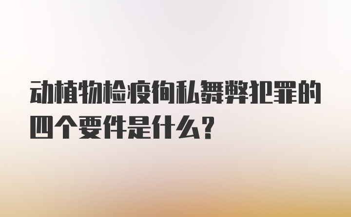 动植物检疫徇私舞弊犯罪的四个要件是什么？