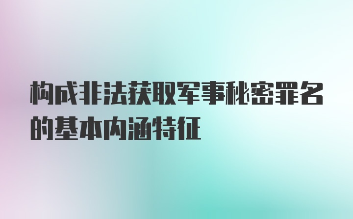 构成非法获取军事秘密罪名的基本内涵特征