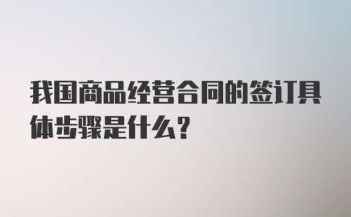 我国商品经营合同的签订具体步骤是什么？