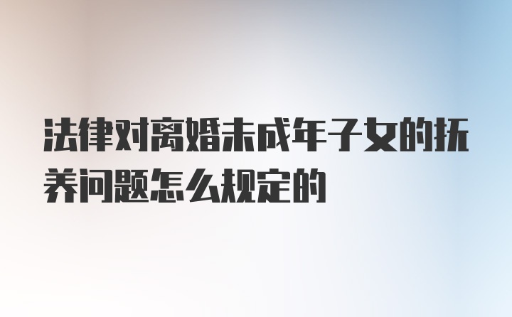 法律对离婚未成年子女的抚养问题怎么规定的