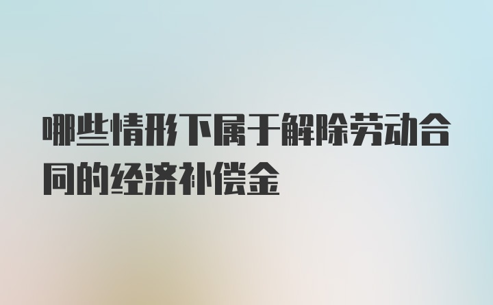 哪些情形下属于解除劳动合同的经济补偿金