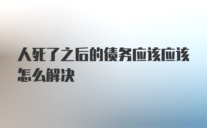 人死了之后的债务应该应该怎么解决