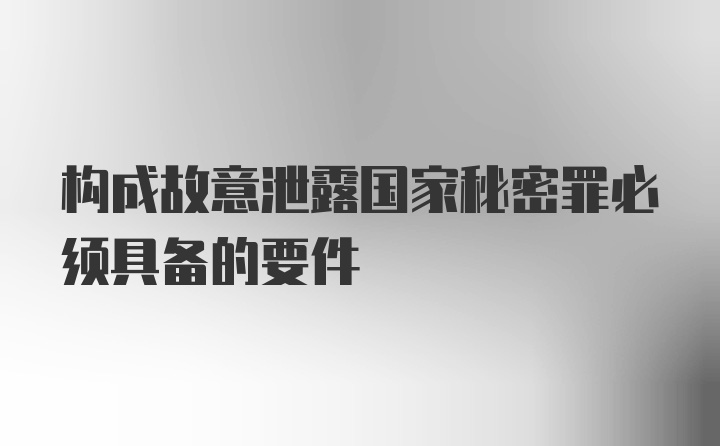 构成故意泄露国家秘密罪必须具备的要件