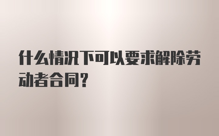 什么情况下可以要求解除劳动者合同？