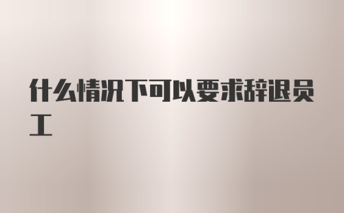 什么情况下可以要求辞退员工