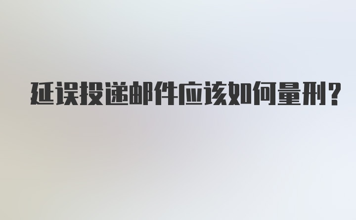 延误投递邮件应该如何量刑？